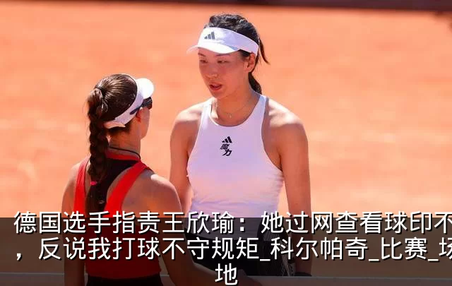 德国选手指责王欣瑜:她过网查看球印不礼貌,反说我打球不守规矩_科尔帕奇_比赛_场地