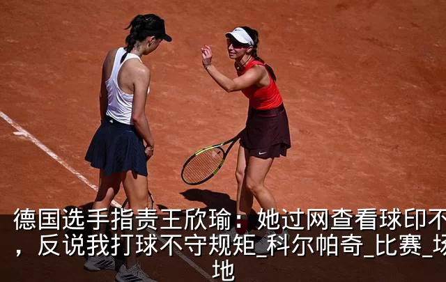 德国选手指责王欣瑜：她过网查看球印不礼貌，反说我打球不守规矩_科尔帕奇_比赛_场地