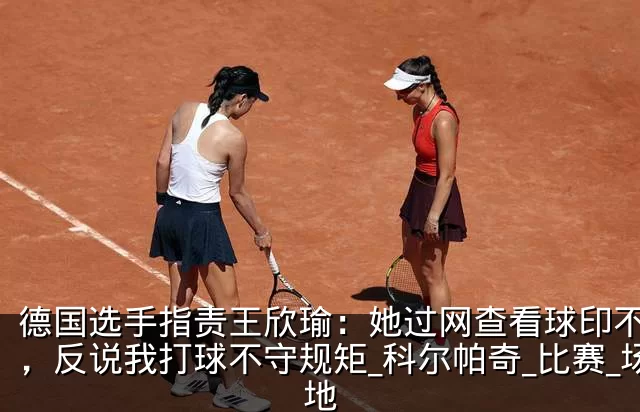 德国选手指责王欣瑜：她过网查看球印不礼貌，反说我打球不守规矩_科尔帕奇_比赛_场地