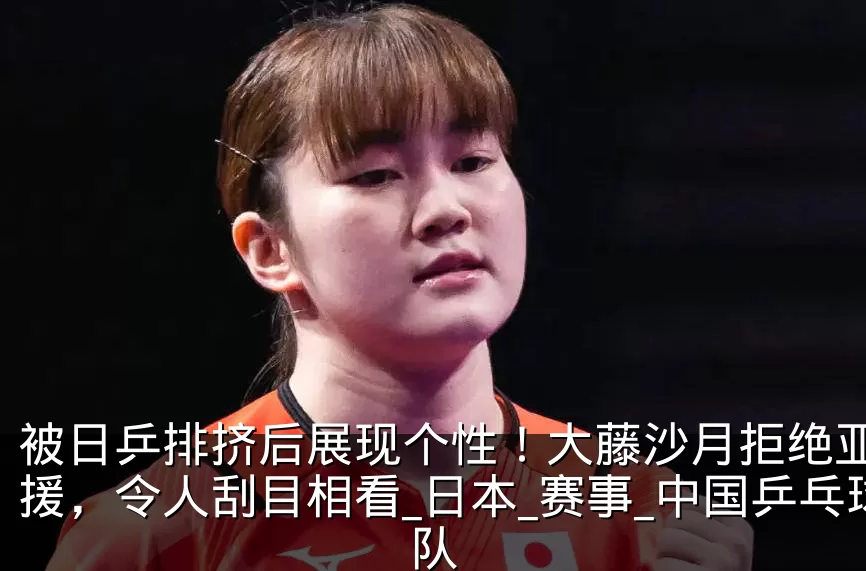 被日乒排挤后展现个性!大藤沙月拒绝亚运外援,令人刮目相看_日本_赛事_中国乒乓球队