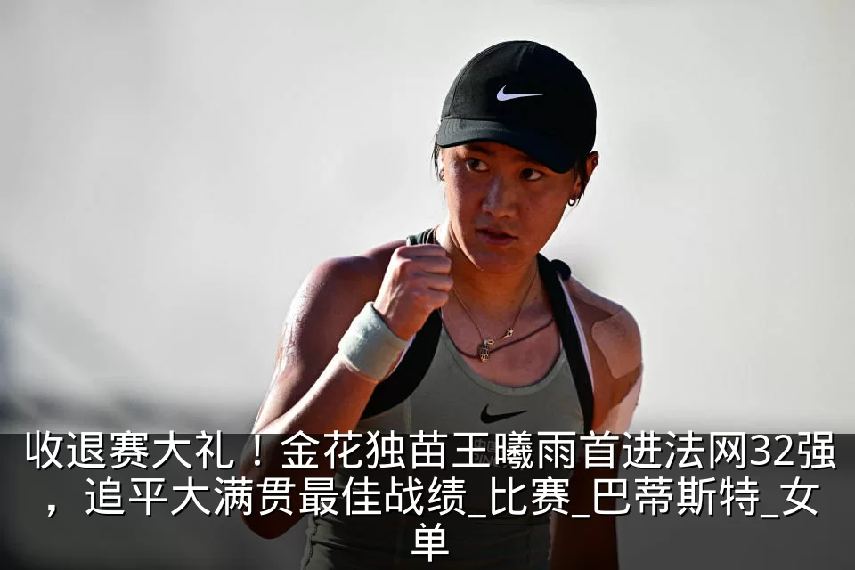 收退赛大礼!金花独苗王曦雨首进法网32强,追平大满贯最佳战绩_比赛_巴蒂斯特_女单